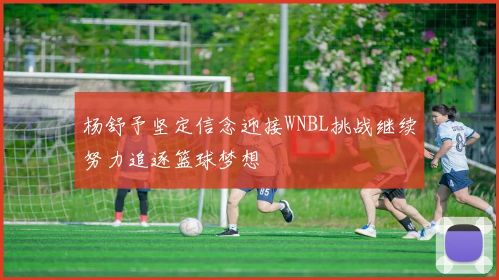 杨舒予坚定信念迎接WNBL挑战继续努力追逐篮球梦想