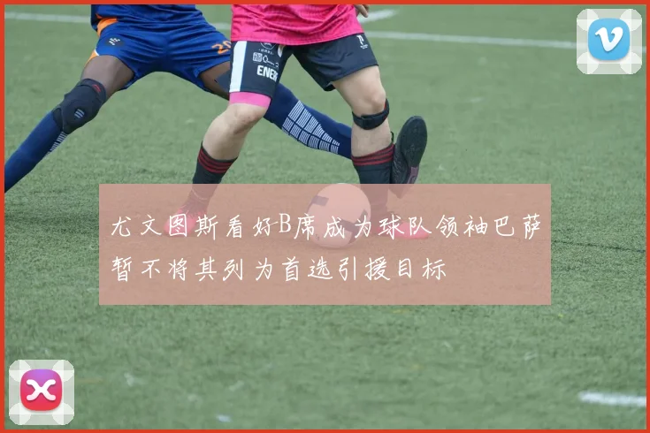 尤文图斯看好B席成为球队领袖巴萨暂不将其列为首选引援目标