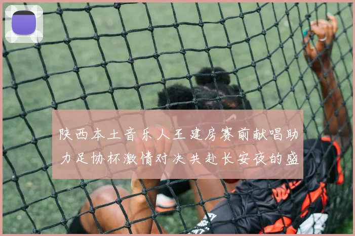 陕西本土音乐人王建房赛前献唱助力足协杯激情对决共赴长安夜的盛宴