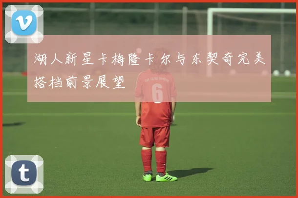 湖人新星卡梅隆卡尔与东契奇完美搭档前景展望