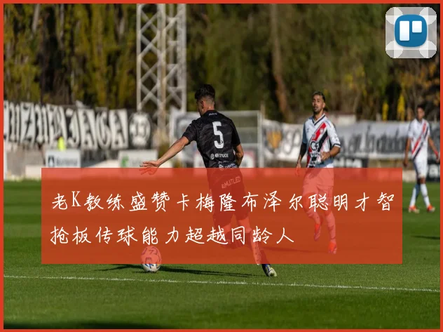 老K教练盛赞卡梅隆布泽尔聪明才智抢板传球能力超越同龄人