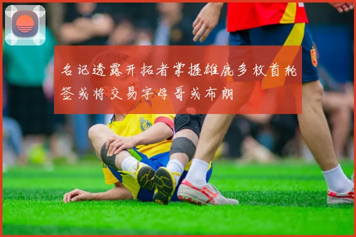 名记透露开拓者掌握雄鹿多枚首轮签或将交易字母哥或布朗