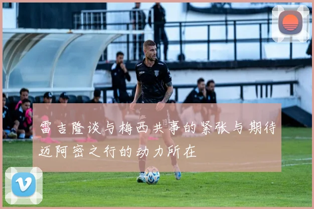 雷吉隆谈与梅西共事的紧张与期待迈阿密之行的动力所在