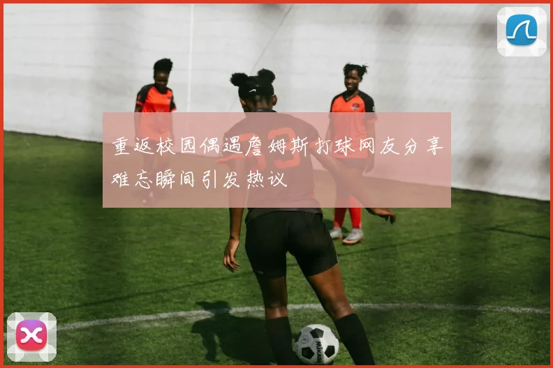重返校园偶遇詹姆斯打球网友分享难忘瞬间引发热议