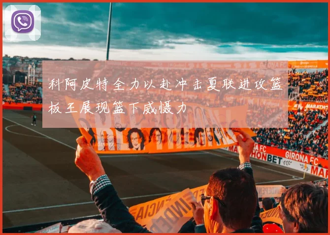 科阿皮特全力以赴冲击夏联进攻篮板王展现篮下威慑力