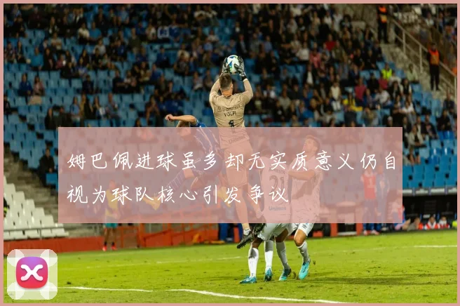 姆巴佩进球虽多却无实质意义仍自视为球队核心引发争议
