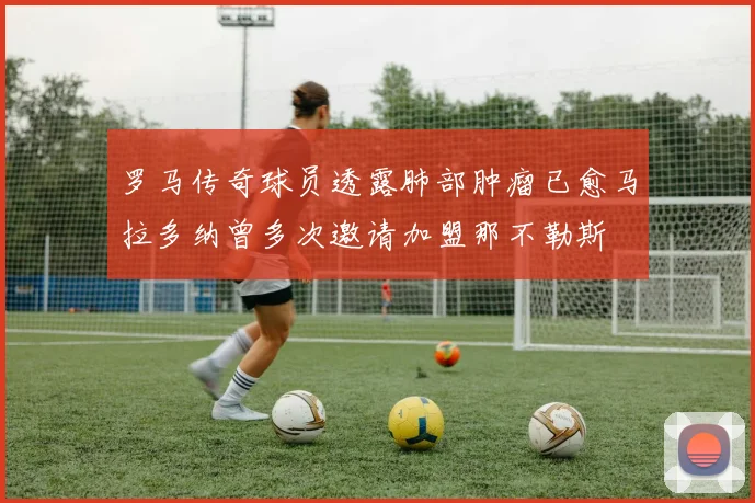 罗马传奇球员透露肺部肿瘤已愈马拉多纳曾多次邀请加盟那不勒斯