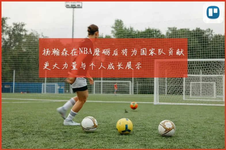 杨瀚森在NBA磨砺后将为国家队贡献更大力量与个人成长展示