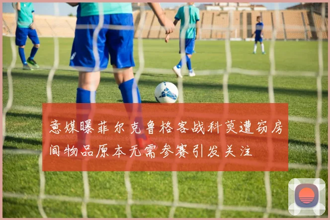 意媒曝菲尔克鲁格客战科莫遭窃房间物品原本无需参赛引发关注