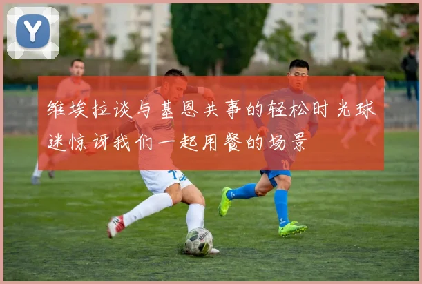 维埃拉谈与基恩共事的轻松时光球迷惊讶我们一起用餐的场景